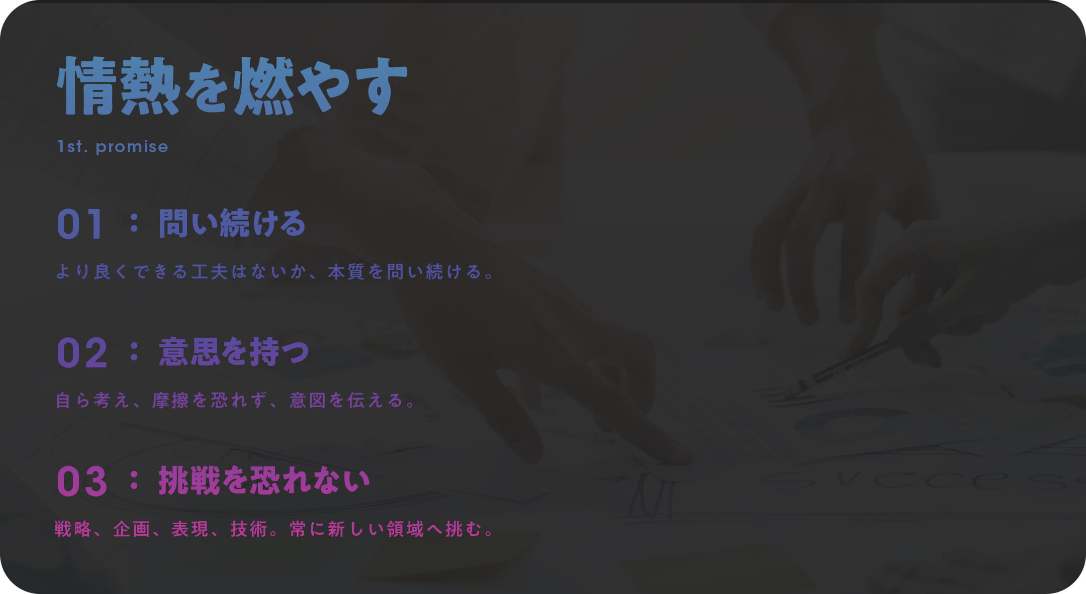 情熱を燃やす 1st. PROMISE 01 問い続ける：より良くできる工夫はないか、本質を問い続ける。 02 意思を持つ：自ら考え、摩擦を恐れず、意図を伝える。 03 挑戦を恐れない：戦略、企画、表現、技術。常に新しい領域へ挑む。