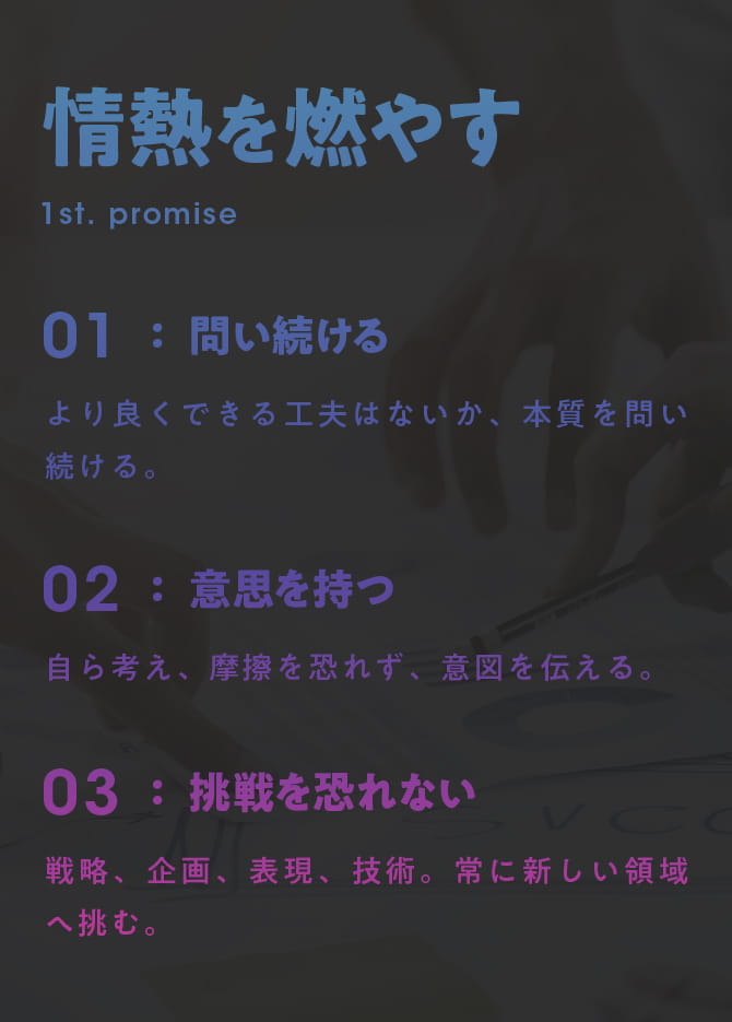 情熱を燃やす 1st. PROMISE 01 問い続ける：より良くできる工夫はないか、本質を問い続ける。 02 意思を持つ：自ら考え、摩擦を恐れず、意図を伝える。 03 挑戦を恐れない：戦略、企画、表現、技術。常に新しい領域へ挑む。