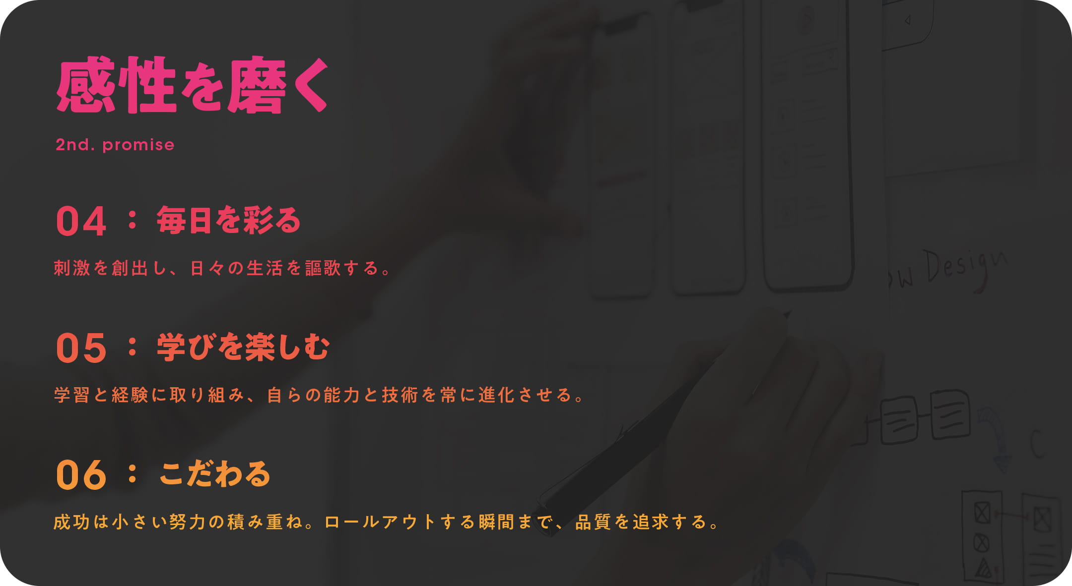 感性を磨く 2nd. PROMISE 04 毎日を彩る：刺激を創出し、日々の生活を謳歌する。 05 学びを楽しむ：学習と経験に取り組み、自らの能力と技術を常に進化させる。 06 こだわる：成功は小さい努力の積み重ね。ロールアウトする瞬間まで、品質を追求する。