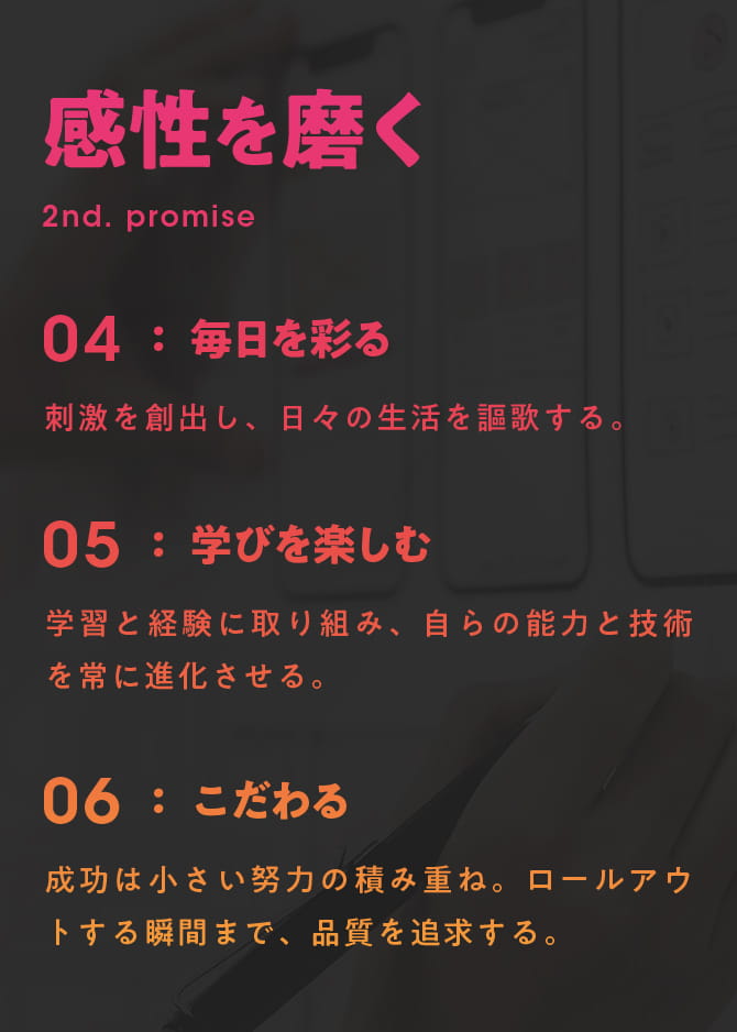 感性を磨く 2nd. PROMISE 04 毎日を彩る：刺激を創出し、日々の生活を謳歌する。 05 学びを楽しむ：学習と経験に取り組み、自らの能力と技術を常に進化させる。 06 こだわる：成功は小さい努力の積み重ね。ロールアウトする瞬間まで、品質を追求する。