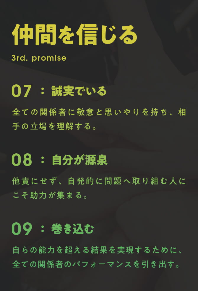 仲間を信じる 3rd. PROMISE 07 誠実でいる：全ての関係者に敬意と思いやりを持ち、相手の立場を理解する。 08 自分が源泉：他責にせず、自発的に問題へ取り組む人にこそ助力が集まる。 09 巻き込む：自らの能力を超える結果を実現するために、全ての関係者のパフォーマンスを引き出す。